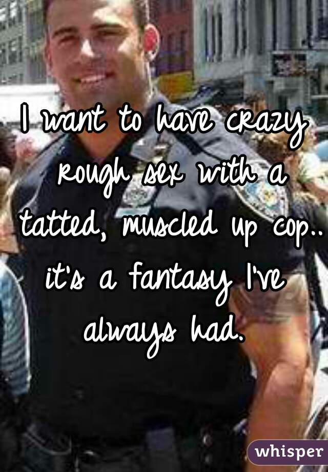 I want to have crazy rough sex with a tatted, muscled up cop.. 
it's a fantasy I've always had. 