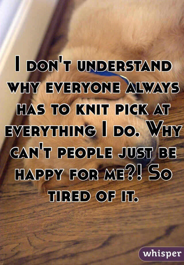 I don't understand why everyone always has to knit pick at everything I do. Why can't people just be happy for me?! So tired of it.