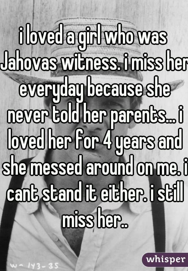 i loved a girl who was Jahovas witness. i miss her everyday because she never told her parents... i loved her for 4 years and she messed around on me. i cant stand it either. i still miss her..