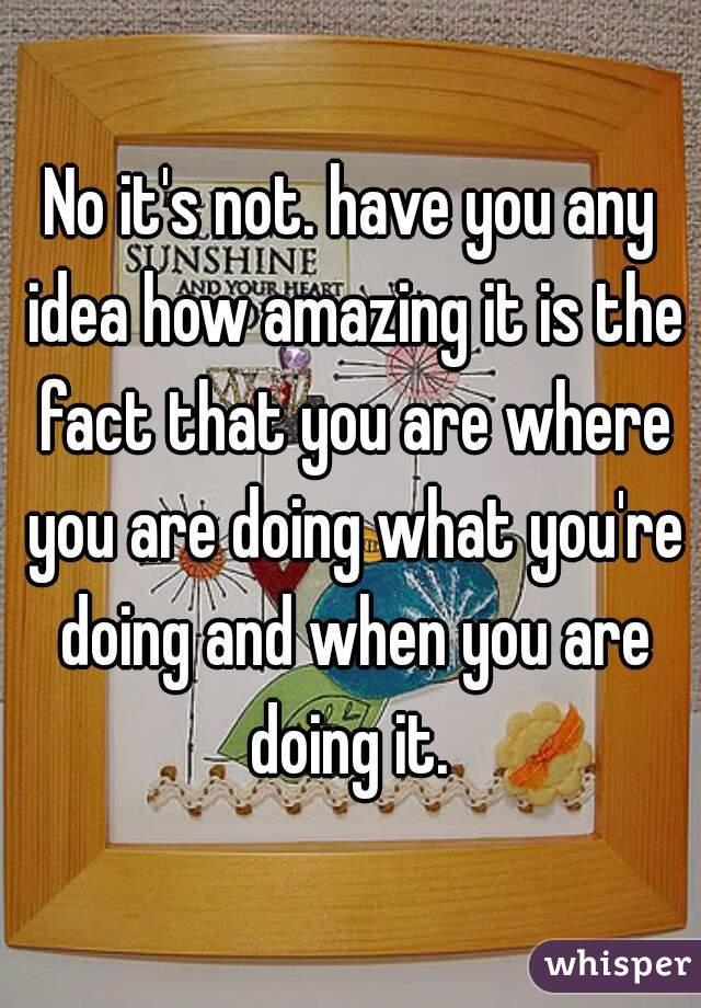 No it's not. have you any idea how amazing it is the fact that you are where you are doing what you're doing and when you are doing it. 