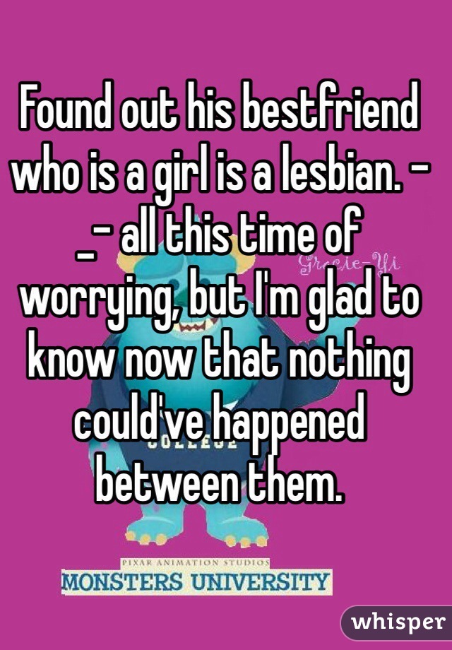 Found out his bestfriend who is a girl is a lesbian. -_- all this time of worrying, but I'm glad to know now that nothing could've happened between them. 