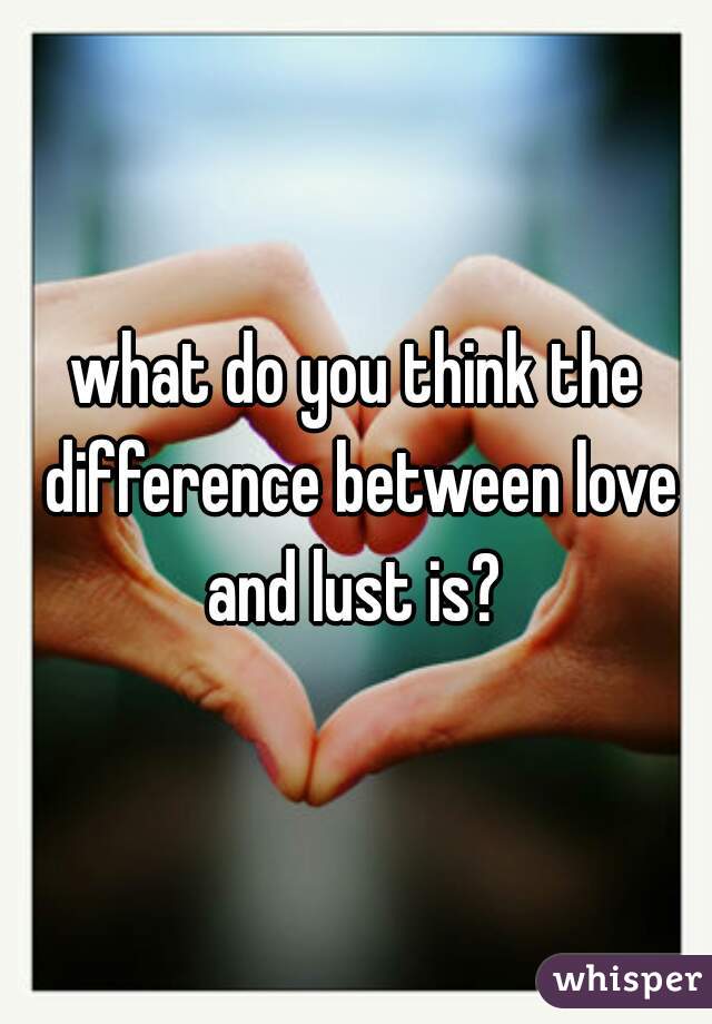 what do you think the difference between love and lust is? 