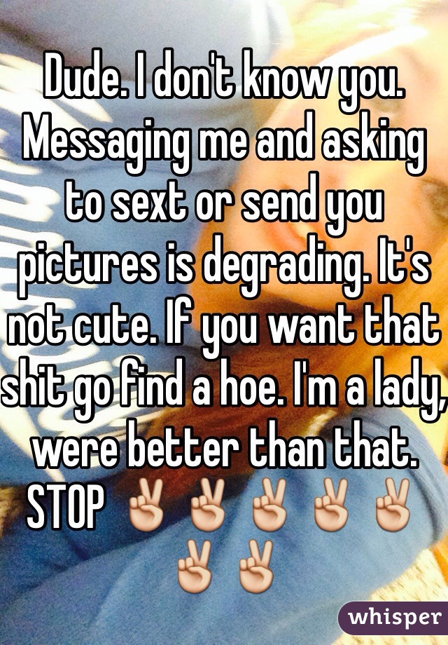 Dude. I don't know you. Messaging me and asking to sext or send you pictures is degrading. It's not cute. If you want that shit go find a hoe. I'm a lady, were better than that. STOP ✌️✌️✌️✌️✌️✌️✌️