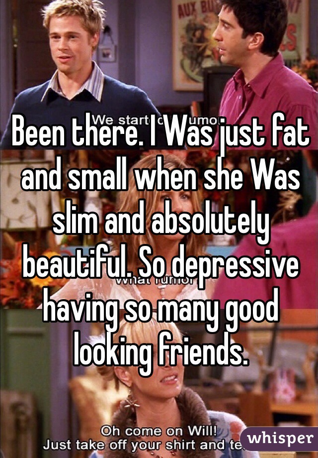Been there. I Was just fat and small when she Was slim and absolutely beautiful. So depressive having so many good looking friends. 
