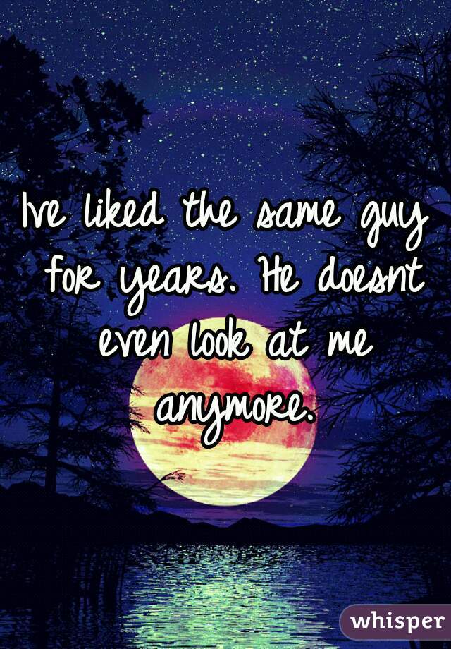 Ive liked the same guy for years. He doesnt even look at me anymore.