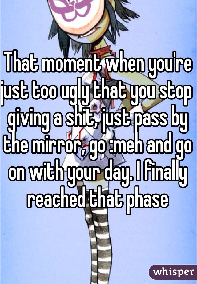 That moment when you're just too ugly that you stop giving a shit, just pass by the mirror, go :meh and go on with your day. I finally reached that phase 