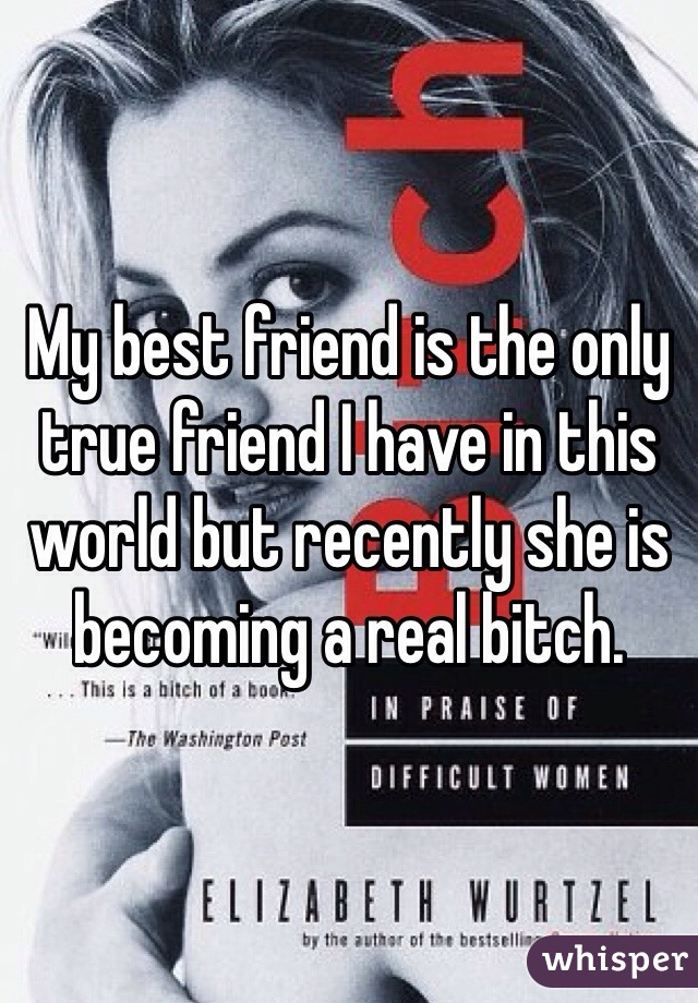 My best friend is the only true friend I have in this world but recently she is becoming a real bitch. 