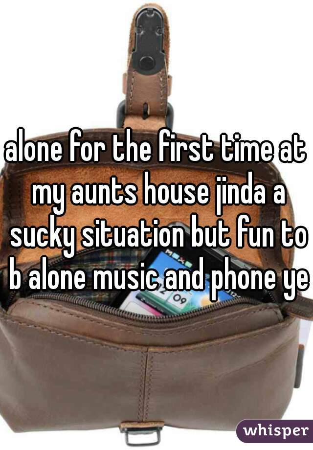 alone for the first time at my aunts house jinda a sucky situation but fun to b alone music and phone yes