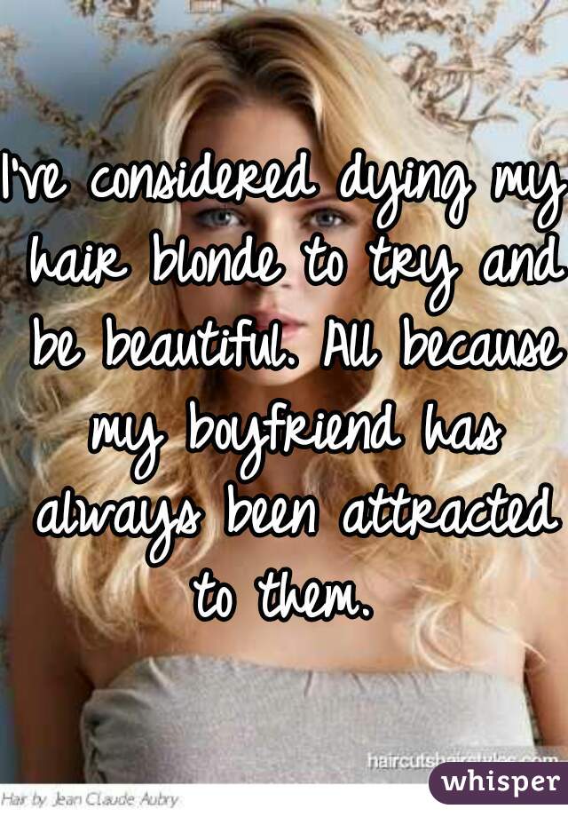 I've considered dying my hair blonde to try and be beautiful. All because my boyfriend has always been attracted to them. 