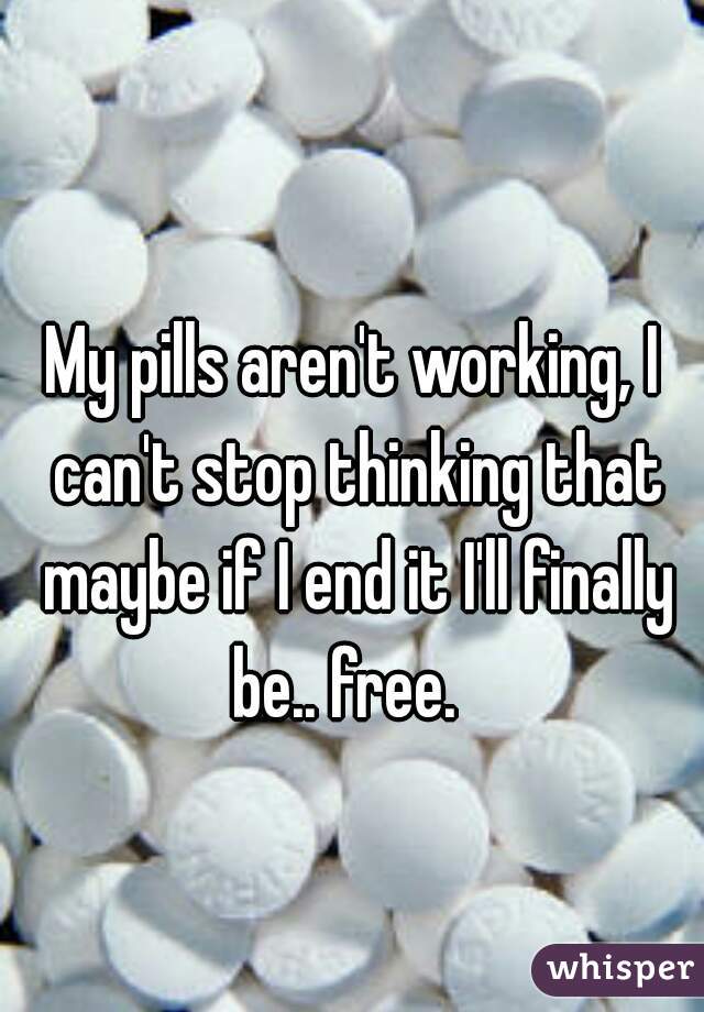 My pills aren't working, I can't stop thinking that maybe if I end it I'll finally be.. free.  