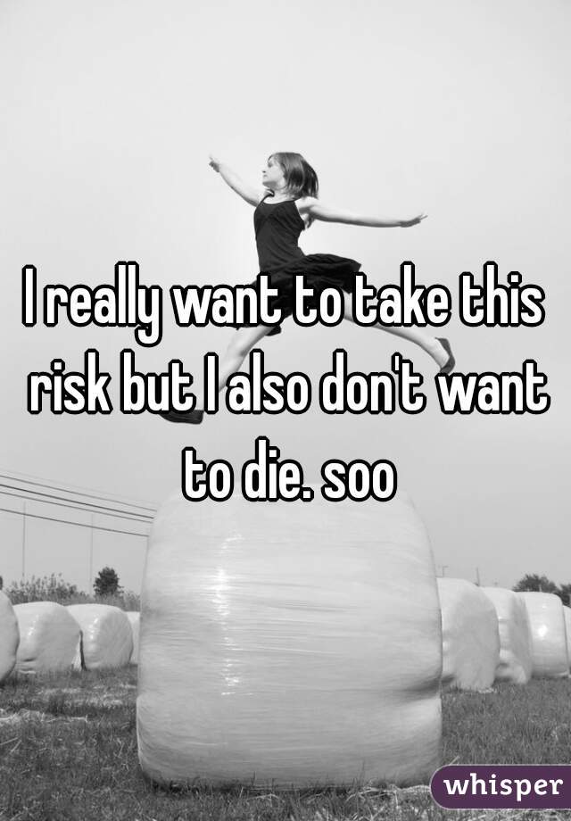 I really want to take this risk but I also don't want to die. soo