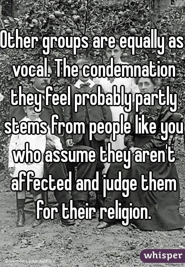 Other groups are equally as vocal. The condemnation they feel probably partly stems from people like you who assume they aren't affected and judge them for their religion.