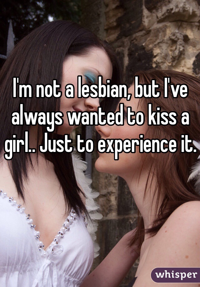 I'm not a lesbian, but I've always wanted to kiss a girl.. Just to experience it.