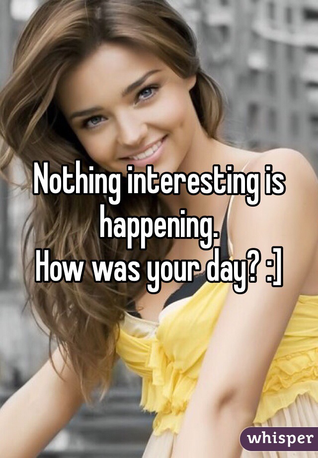 Nothing interesting is happening. 
How was your day? :]