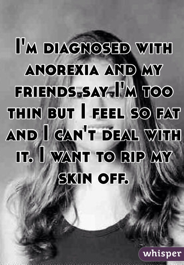 I'm diagnosed with anorexia and my friends say I'm too thin but I feel so fat and I can't deal with it. I want to rip my skin off.
