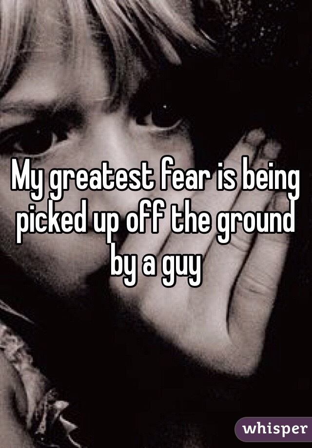 My greatest fear is being picked up off the ground by a guy