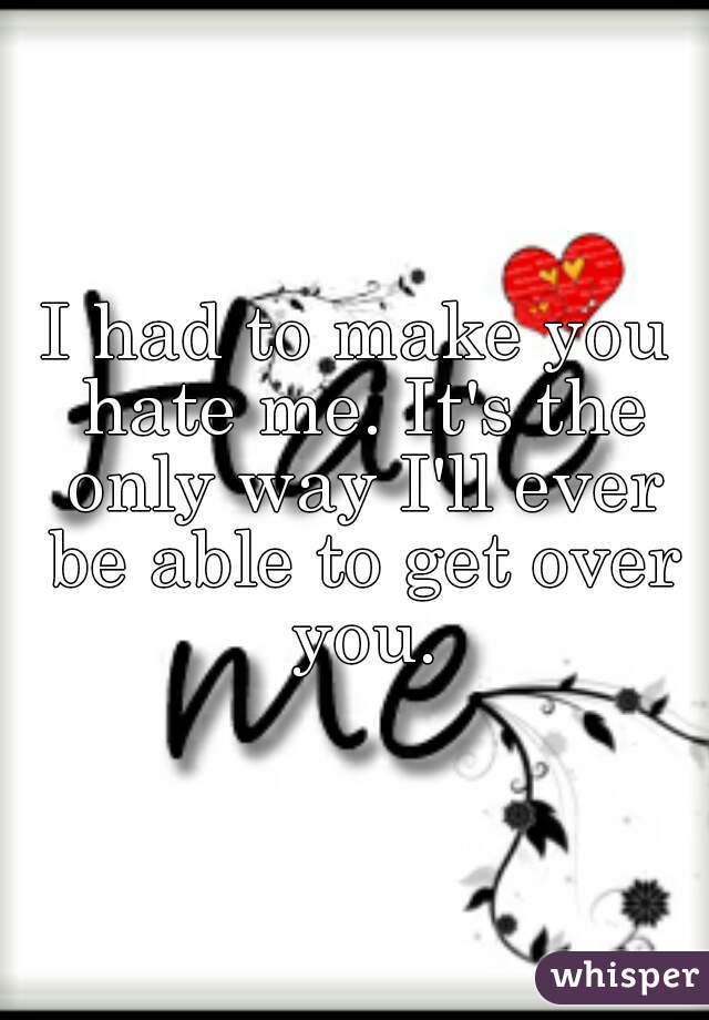 I had to make you hate me. It's the only way I'll ever be able to get over you.