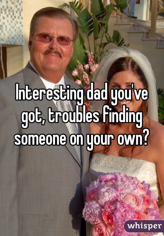 Interesting dad you've got, troubles finding someone on your own?