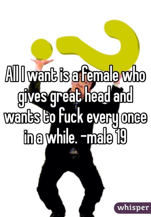 All I want is a female who gives great head and wants to fuck every once in a while. -male 19