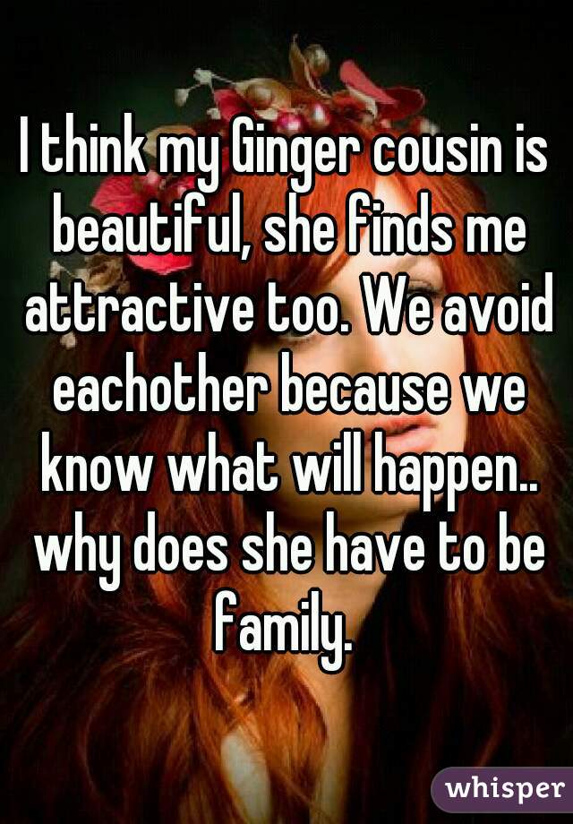I think my Ginger cousin is beautiful, she finds me attractive too. We avoid eachother because we know what will happen.. why does she have to be family. 