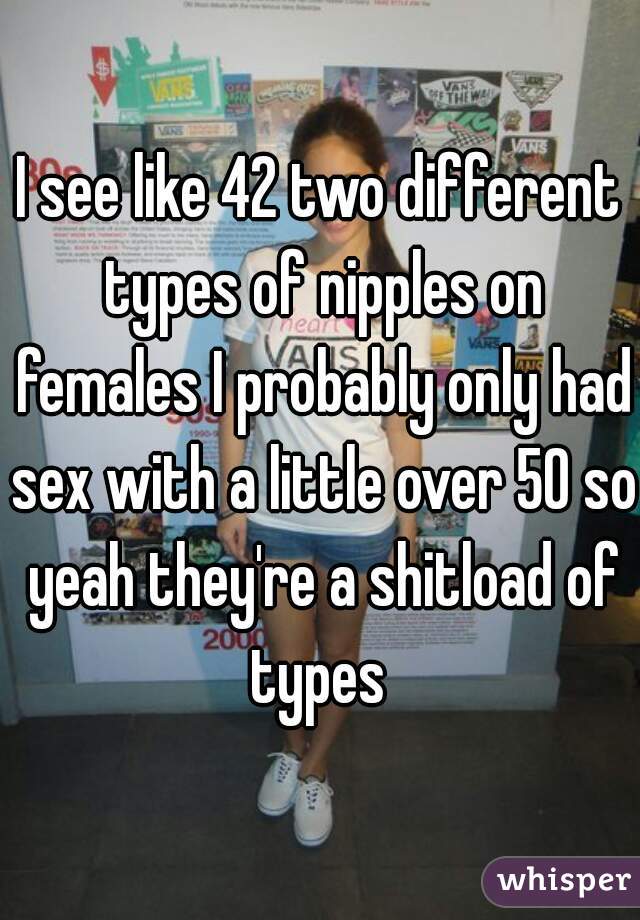 I see like 42 two different types of nipples on females I probably only had sex with a little over 50 so yeah they're a shitload of types 