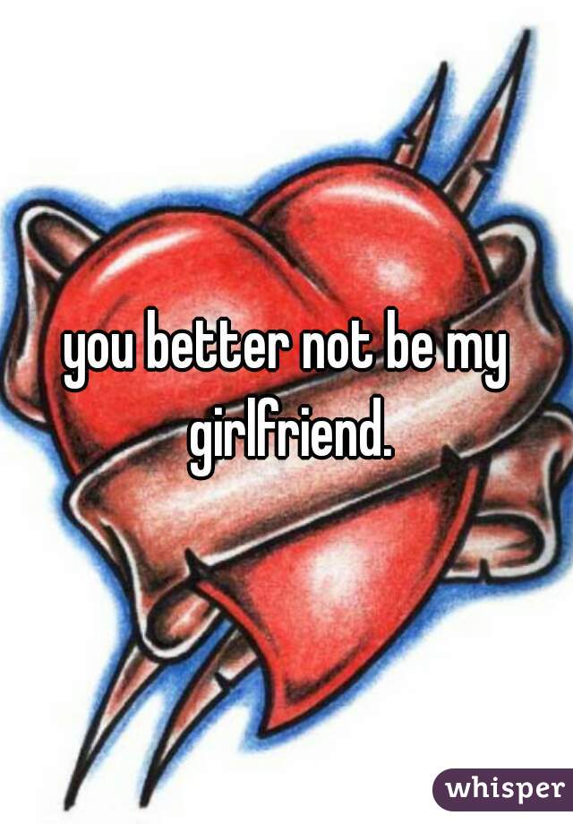 you better not be my girlfriend.