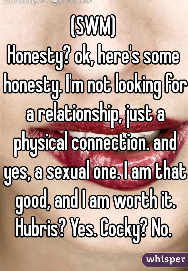 (SWM)
Honesty? ok, here's some honesty. I'm not looking for a relationship, just a physical connection. and yes, a sexual one. I am that good, and I am worth it. Hubris? Yes. Cocky? No. 
