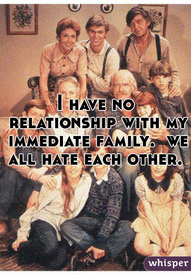 I have no relationship with my immediate family.  we all hate each other. 