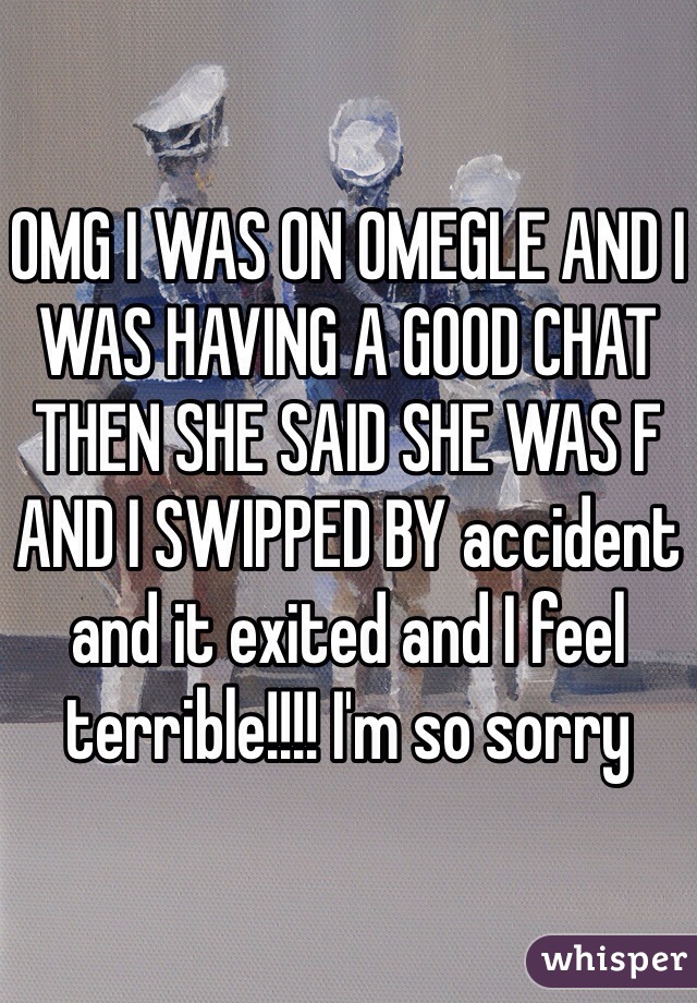 OMG I WAS ON OMEGLE AND I WAS HAVING A GOOD CHAT THEN SHE SAID SHE WAS F AND I SWIPPED BY accident and it exited and I feel terrible!!!! I'm so sorry
