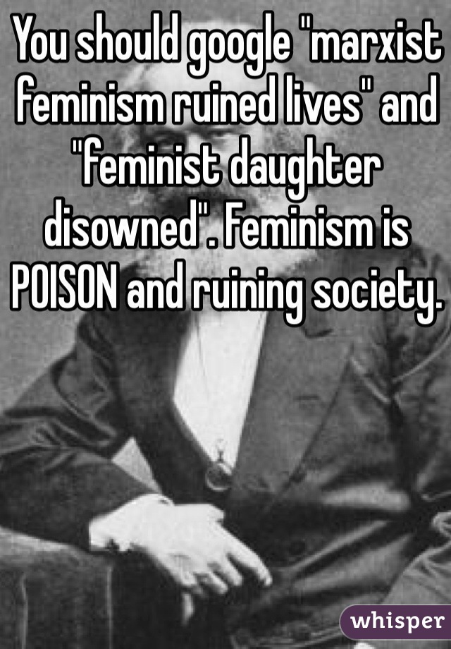 You should google "marxist feminism ruined lives" and "feminist daughter disowned". Feminism is POISON and ruining society.