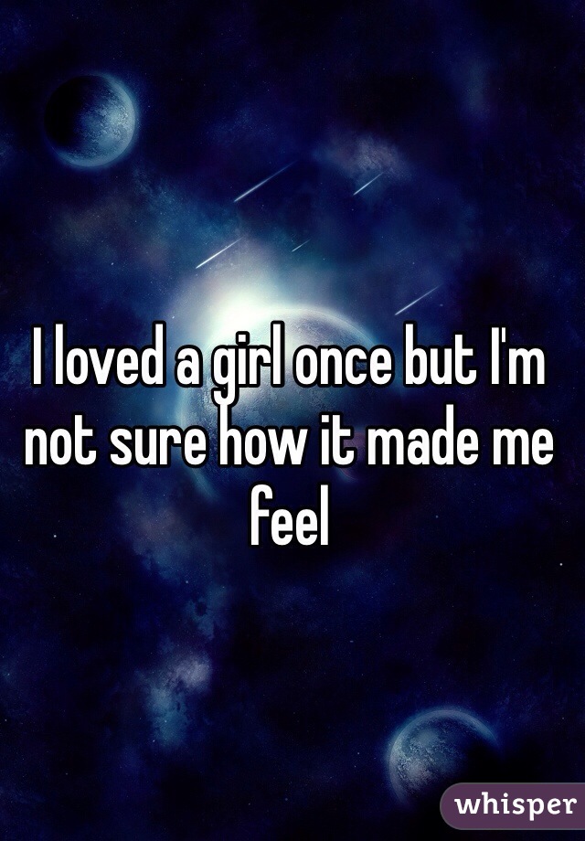 I loved a girl once but I'm not sure how it made me feel 