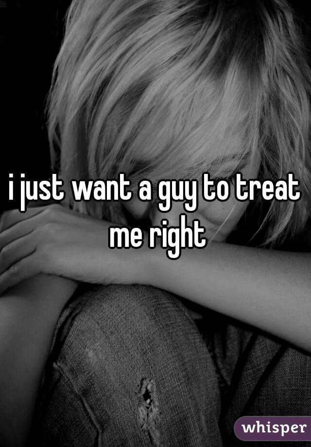 i just want a guy to treat me right