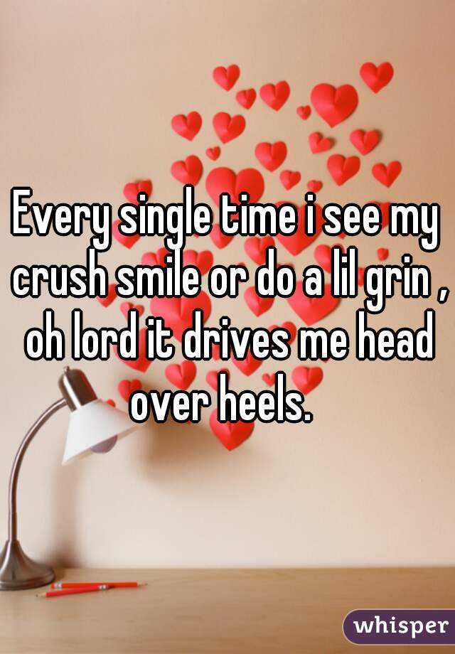 Every single time i see my crush smile or do a lil grin , oh lord it drives me head over heels.  