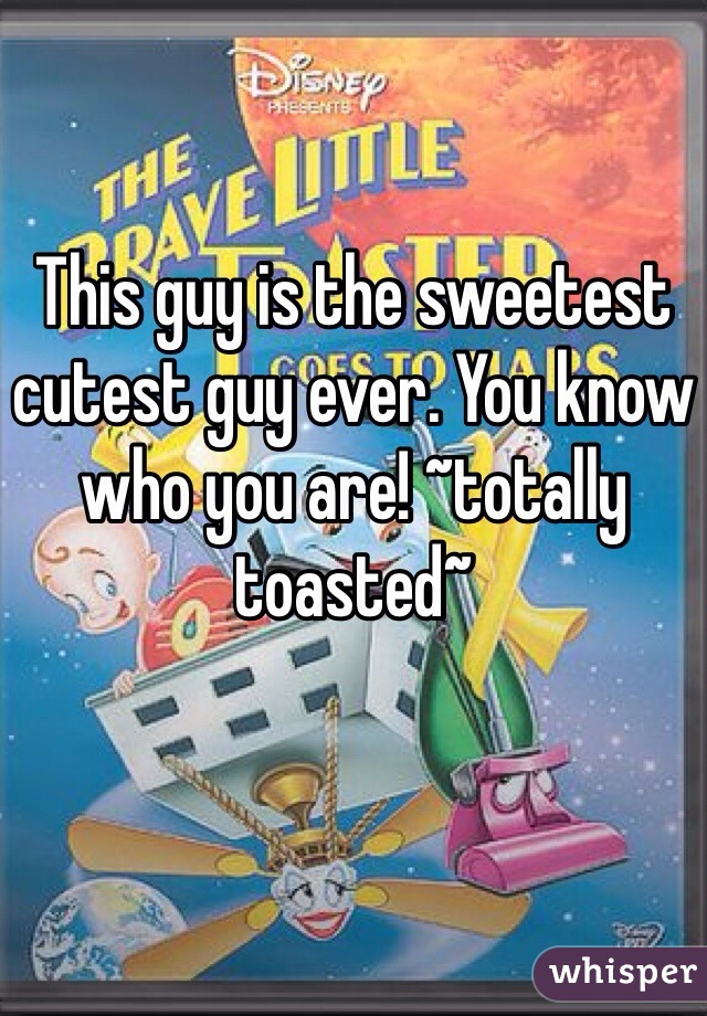 This guy is the sweetest cutest guy ever. You know who you are! ~totally toasted~
