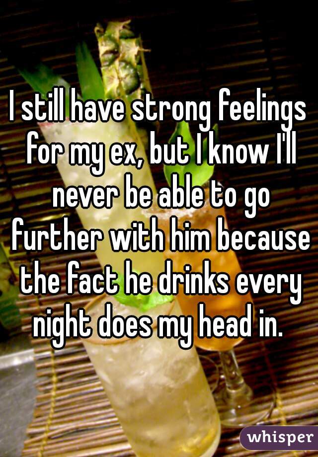 I still have strong feelings for my ex, but I know I'll never be able to go further with him because the fact he drinks every night does my head in. 