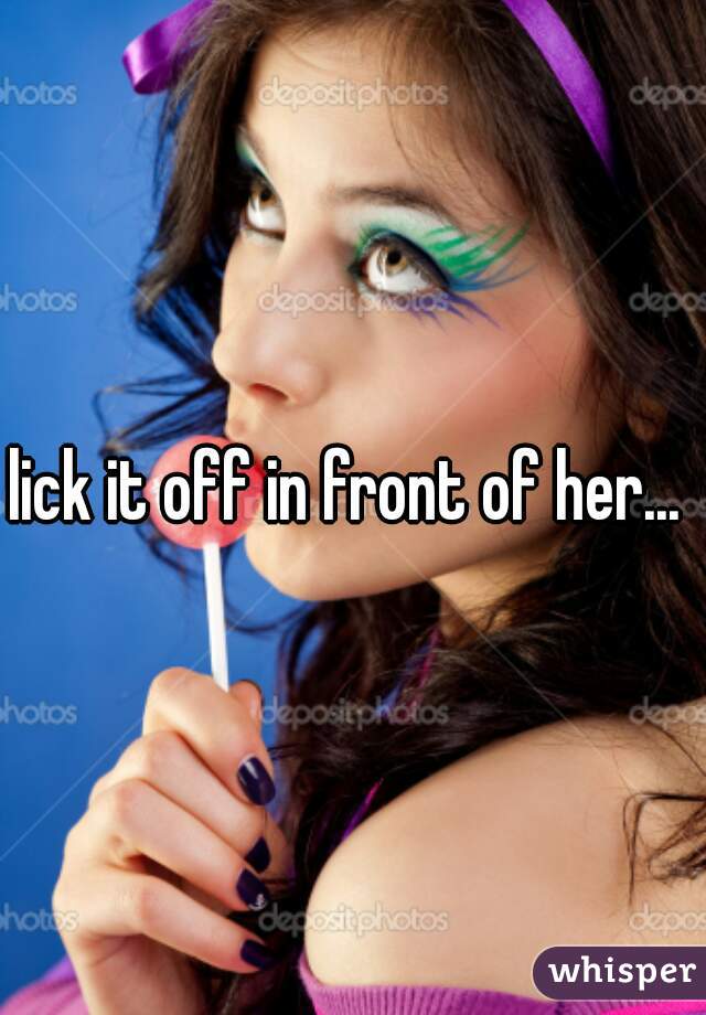 lick it off in front of her... 