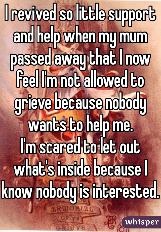 I revived so little support and help when my mum passed away that I now feel I'm not allowed to grieve because nobody wants to help me. 
I'm scared to let out what's inside because I know nobody is interested. 
