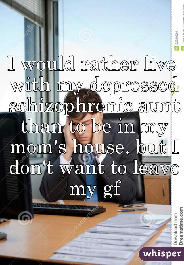 I would rather live with my depressed schizophrenic aunt than to be in my mom's house. but I don't want to leave my gf