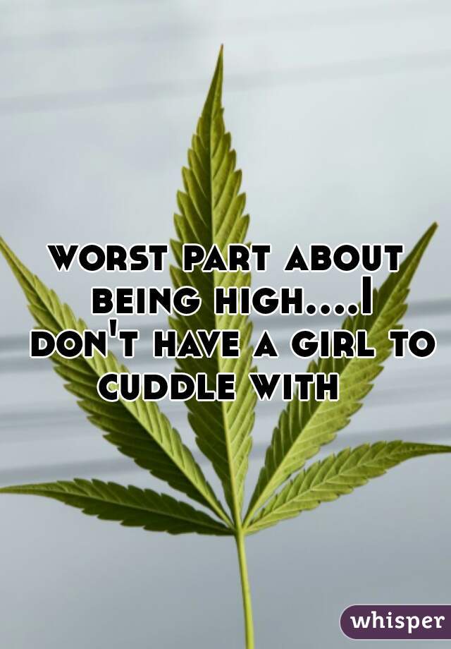 worst part about being high....I don't have a girl to cuddle with  