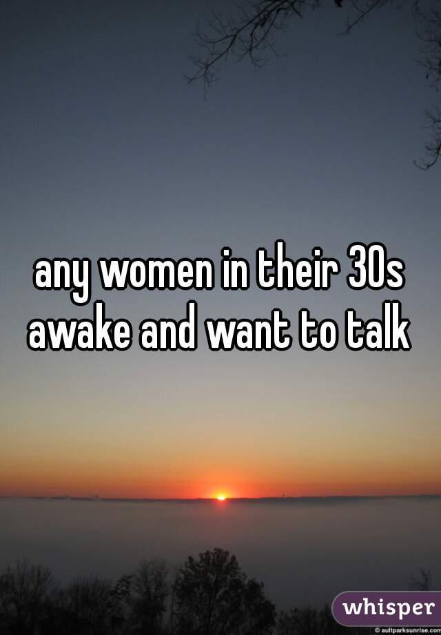 any women in their 30s awake and want to talk 