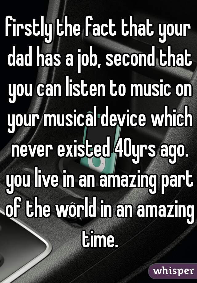 firstly the fact that your dad has a job, second that you can listen to music on your musical device which never existed 40yrs ago. you live in an amazing part of the world in an amazing time.
