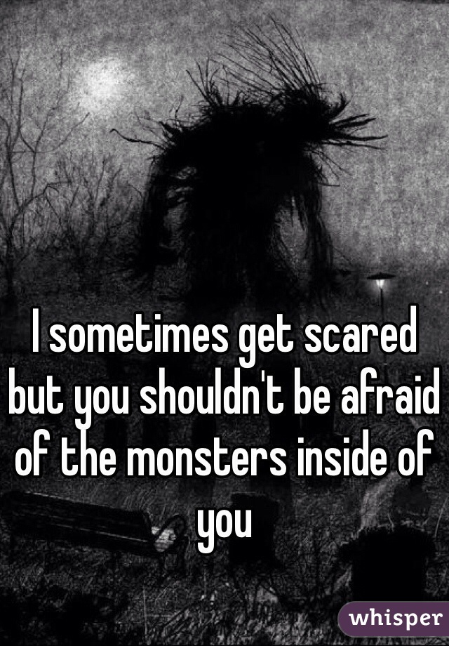 I sometimes get scared but you shouldn't be afraid of the monsters inside of you
