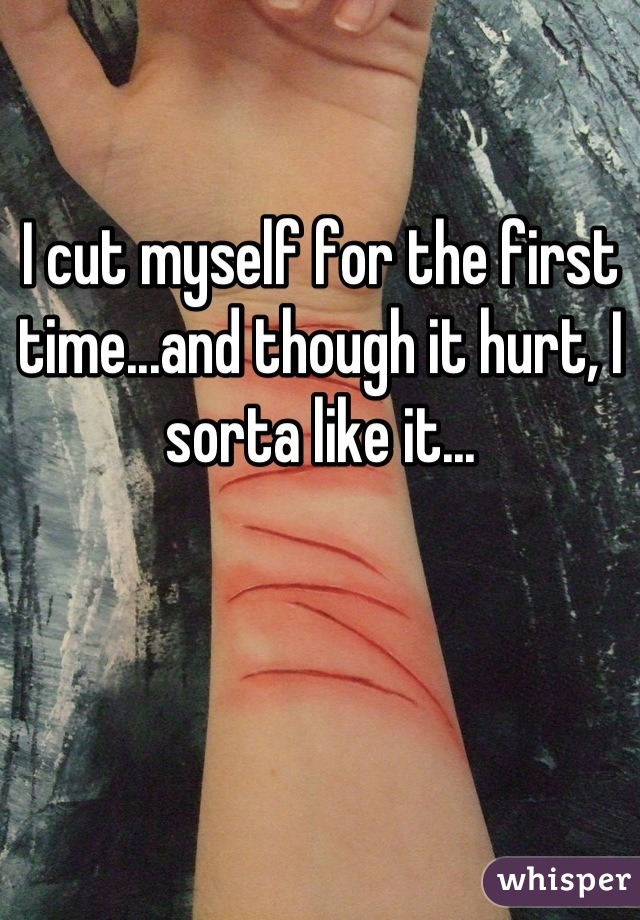 I cut myself for the first time...and though it hurt, I sorta like it...