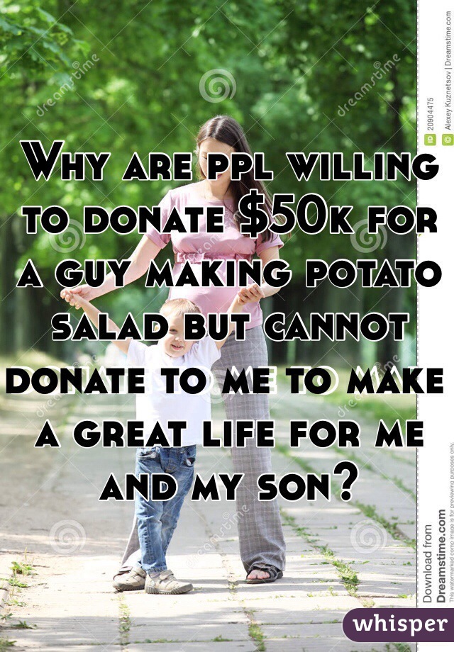 Why are ppl willing to donate $50k for a guy making potato salad but cannot donate to me to make a great life for me and my son?
