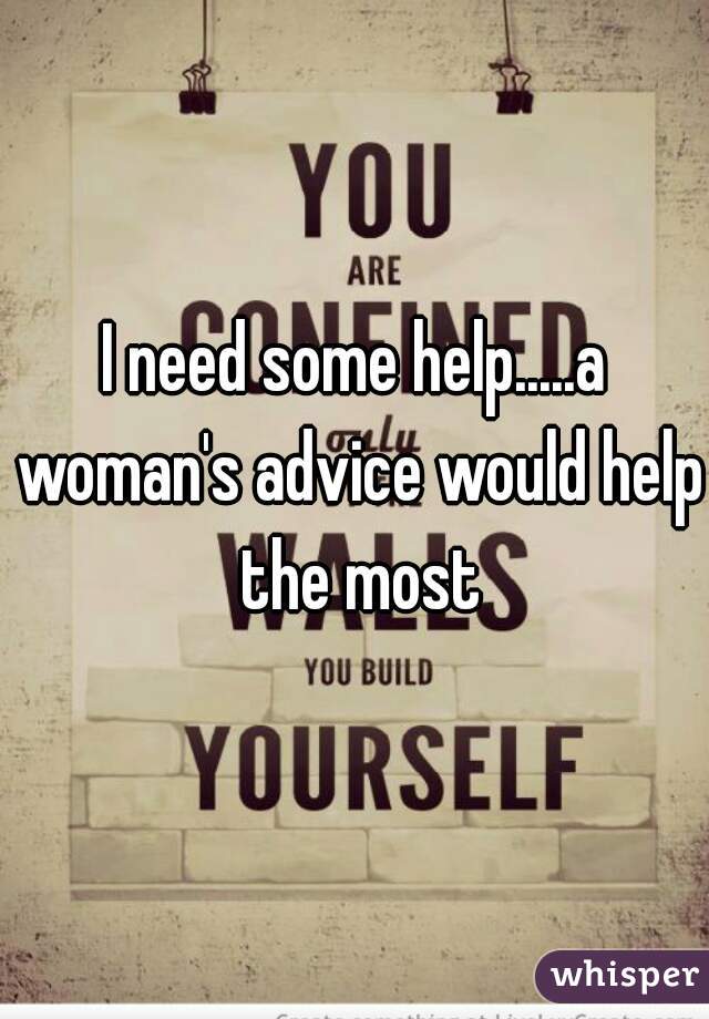 I need some help.....a woman's advice would help the most
