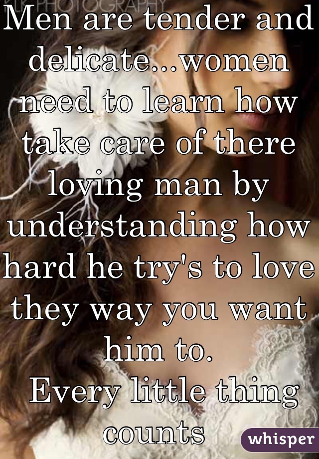 Men are tender and delicate...women need to learn how take care of there loving man by understanding how hard he try's to love they way you want him to.
 Every little thing counts 