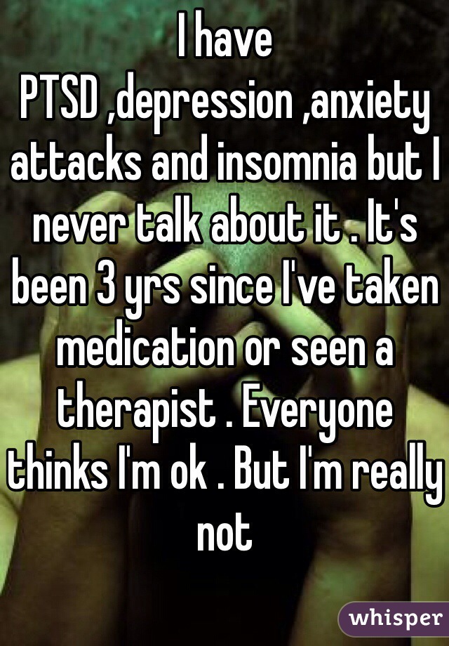 I have PTSD ,depression ,anxiety attacks and insomnia but I never talk about it . It's been 3 yrs since I've taken medication or seen a therapist . Everyone thinks I'm ok . But I'm really not 