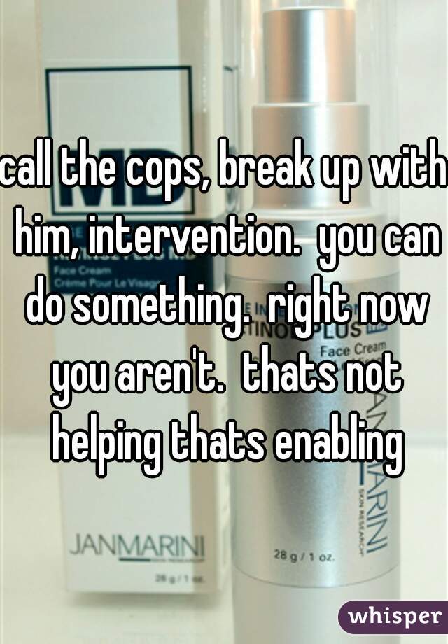 call the cops, break up with him, intervention.  you can do something.  right now you aren't.  thats not helping thats enabling