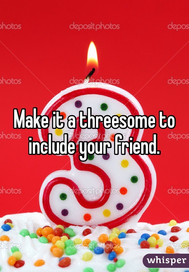 Make it a threesome to include your friend. 