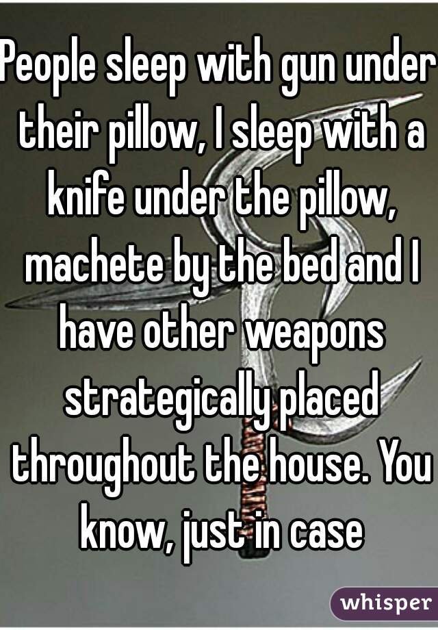 People sleep with gun under their pillow, I sleep with a knife under the pillow, machete by the bed and I have other weapons strategically placed throughout the house. You know, just in case